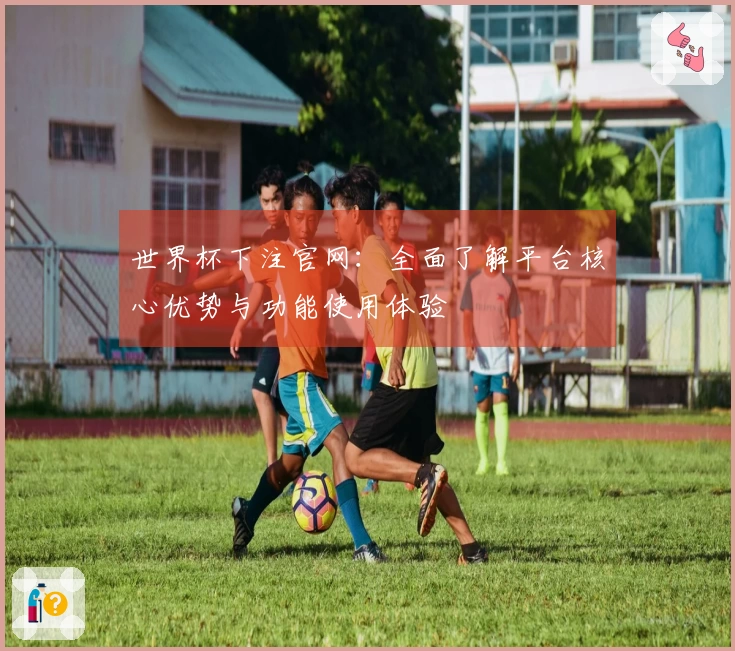 世界杯下注官网：全面了解平台核心优势与功能使用体验