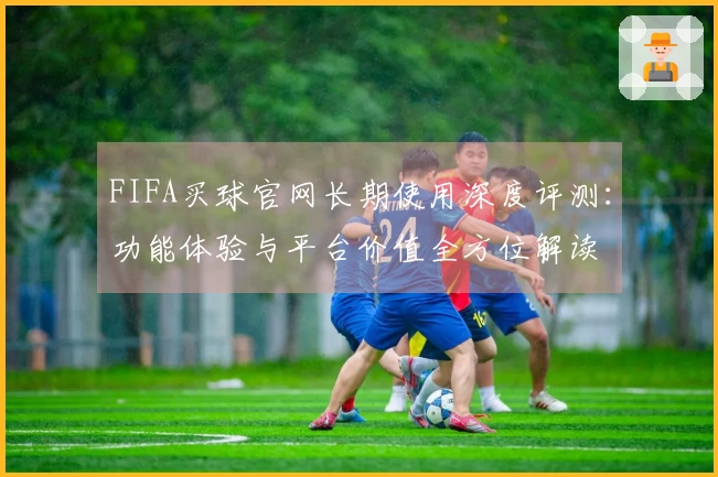 FIFA买球官网长期使用深度评测：功能体验与平台价值全方位解读