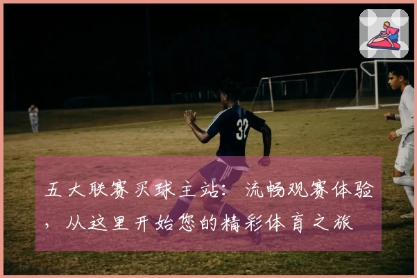 五大联赛买球主站：流畅观赛体验，从这里开始您的精彩体育之旅