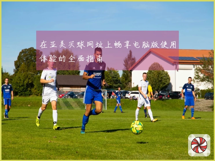 在亚美买球网址上畅享电脑版使用体验的全面指南