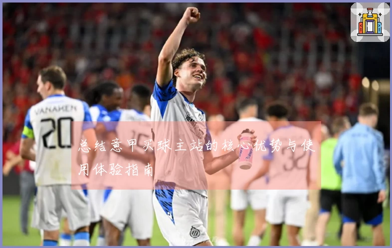 总结意甲买球主站的核心优势与使用体验指南